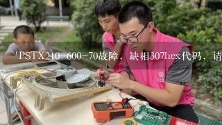 'PSTX210-600-70故障，缺相307hex代码，请问如