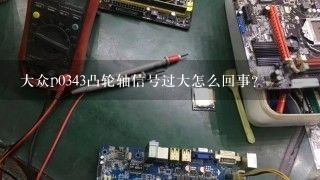 大众p0343凸轮轴信号过大怎么回事？