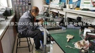 创维28t88ht电视机行幅拉宽，拉宽处明显变形，是什