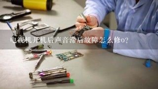 电视机开机后声音滞后故障怎么修o？